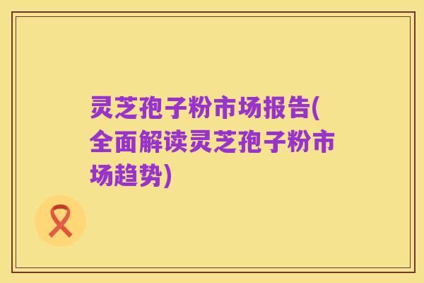 灵芝孢子粉市场报告(全面解读灵芝孢子粉市场趋势)