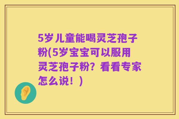 5岁儿童能喝灵芝孢子粉(5岁宝宝可以服用灵芝孢子粉？看看专家怎么说！)