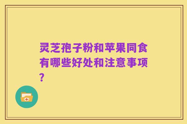 灵芝孢子粉和苹果同食有哪些好处和注意事项？