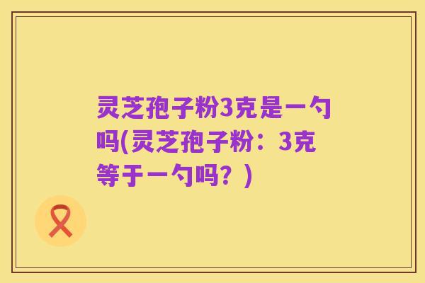 灵芝孢子粉3克是一勺吗(灵芝孢子粉:3克等于一勺吗?)