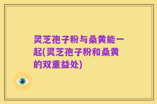 灵芝孢子粉与桑黄能一起(灵芝孢子粉和桑黄的双重益处)