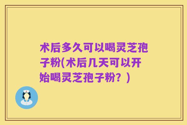 术后多久可以喝灵芝孢子粉(术后几天可以开始喝灵芝孢子粉?)