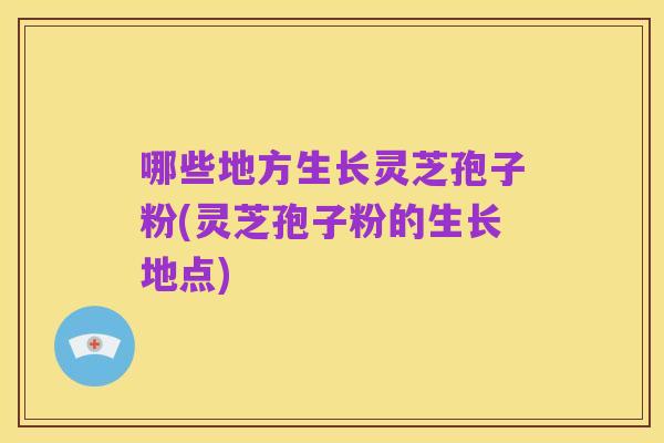 哪些地方生长灵芝孢子粉(灵芝孢子粉的生长地点)