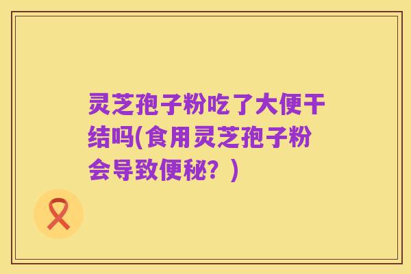 灵芝孢子粉吃了大便干结吗(食用灵芝孢子粉会导致便秘？)
