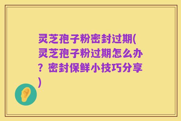 灵芝孢子粉密封过期(灵芝孢子粉过期怎么办？密封保鲜小技巧分享)