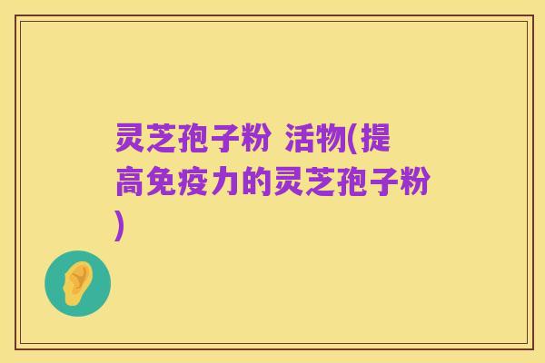灵芝孢子粉 活物(提高免疫力的灵芝孢子粉)