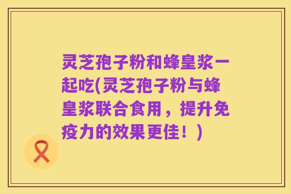 灵芝孢子粉和蜂皇浆一起吃(灵芝孢子粉与蜂皇浆联合食用,提升免疫力的效果更佳!)