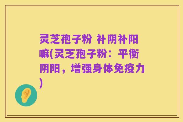 灵芝孢子粉 补阴补阳嘛(灵芝孢子粉:平衡阴阳,增强身体免疫力)