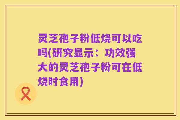 灵芝孢子粉低烧可以吃吗(研究显示:功效强大的灵芝孢子粉可在低烧时食用)