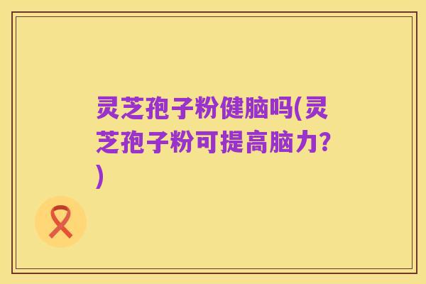 灵芝孢子粉健脑吗(灵芝孢子粉可提高脑力?)