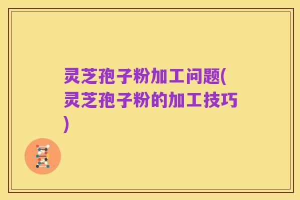灵芝孢子粉加工问题(灵芝孢子粉的加工技巧)
