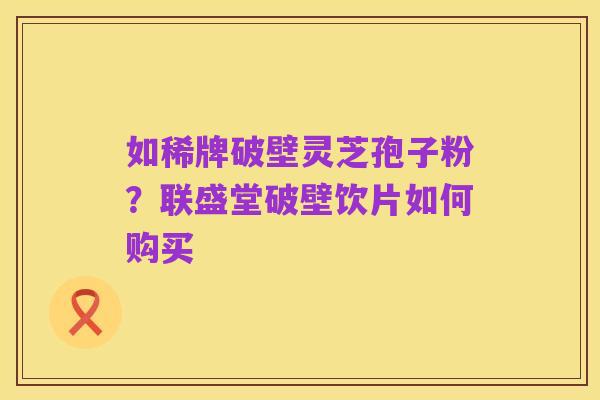 如稀牌破壁灵芝孢子粉?联盛堂破壁饮片如何购买
