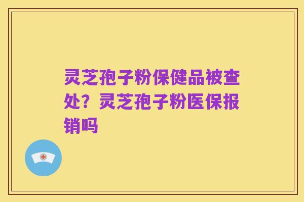 灵芝孢子粉保健品被查处?灵芝孢子粉医保报销吗