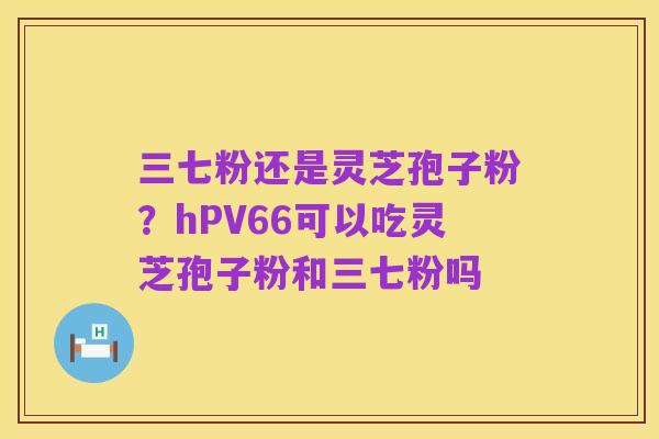 三七粉还是灵芝孢子粉？hPV66可以吃灵芝孢子粉和三七粉吗