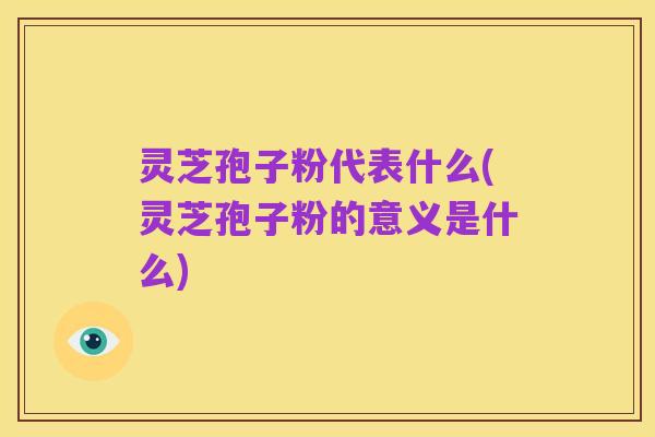 灵芝孢子粉代表什么(灵芝孢子粉的意义是什么)