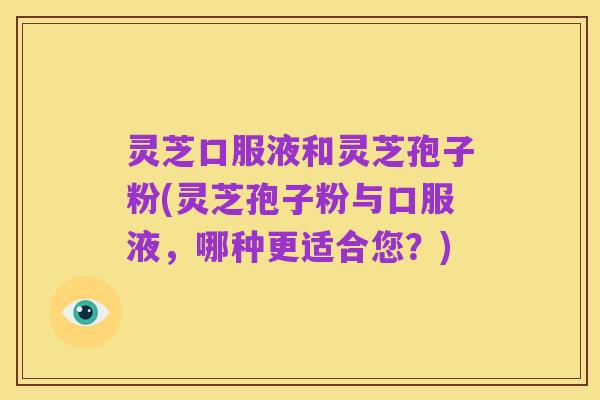 灵芝口服液和灵芝孢子粉(灵芝孢子粉与口服液,哪种更适合您?)