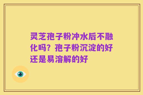 灵芝孢子粉冲水后不融化吗?孢子粉沉淀的好还是易溶解的好