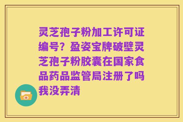 灵芝孢子粉加工许可证编号?盈姿宝牌破壁灵芝孢子粉胶囊在国家食品药品监管局注册了吗我没弄清