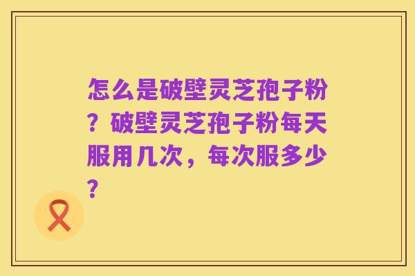 怎么是破壁灵芝孢子粉？破壁灵芝孢子粉每天服用几次，每次服多少？