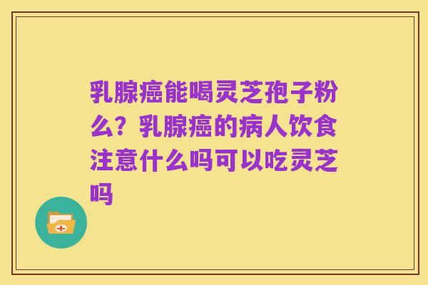 乳腺癌能喝灵芝孢子粉么?乳腺癌的病人饮食注意什么吗可以吃灵芝吗