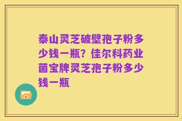 泰山灵芝破壁孢子粉多少钱一瓶?佳尔科药业菌宝牌灵芝孢子粉多少钱一瓶