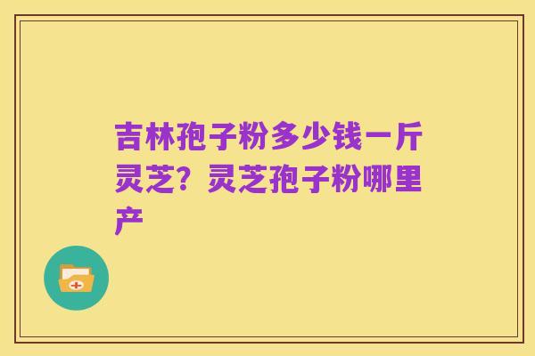 吉林孢子粉多少钱一斤灵芝?灵芝孢子粉哪里产
