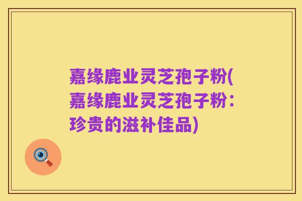 嘉缘鹿业灵芝孢子粉(嘉缘鹿业灵芝孢子粉：珍贵的滋补佳品)
