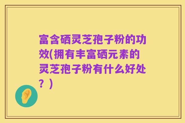 富含硒灵芝孢子粉的功效(拥有丰富硒元素的灵芝孢子粉有什么好处?)