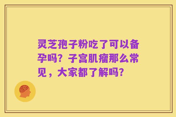 灵芝孢子粉吃了可以备孕吗?子宫肌瘤那么常见,大家都了解吗?