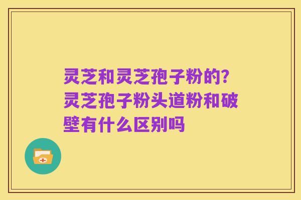 灵芝和灵芝孢子粉的？灵芝孢子粉头道粉和破壁有什么区别吗