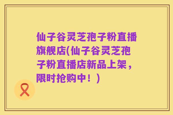 仙子谷灵芝孢子粉直播旗舰店(仙子谷灵芝孢子粉直播店新品上架,限时抢购中!)