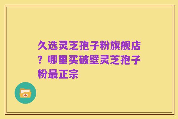 久选灵芝孢子粉旗舰店?哪里买破壁灵芝孢子粉最正宗