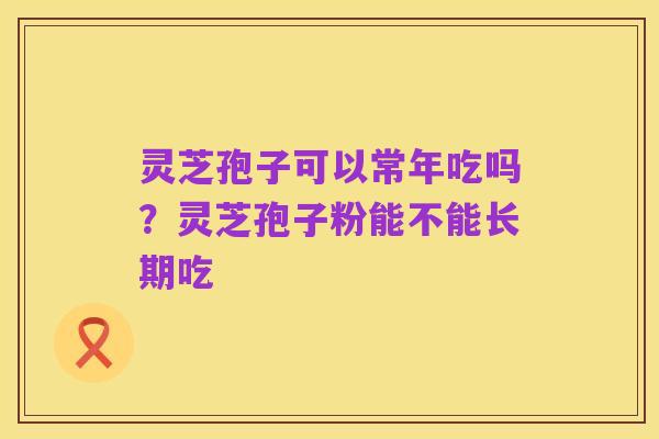 灵芝孢子可以常年吃吗？灵芝孢子粉能不能长期吃