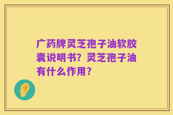 广药牌灵芝孢子油软胶囊说明书?灵芝孢子油有什么作用?