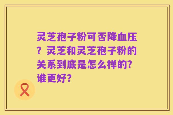 灵芝孢子粉可否降血压?灵芝和灵芝孢子粉的关系到底是怎么样的?谁更好?
