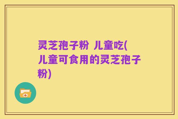 灵芝孢子粉 儿童吃(儿童可食用的灵芝孢子粉)
