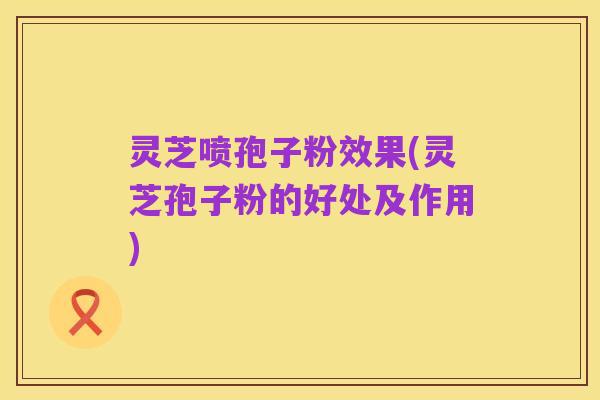 灵芝喷孢子粉效果(灵芝孢子粉的好处及作用)