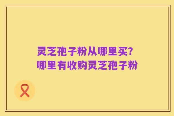 灵芝孢子粉从哪里买？哪里有收购灵芝孢子粉
