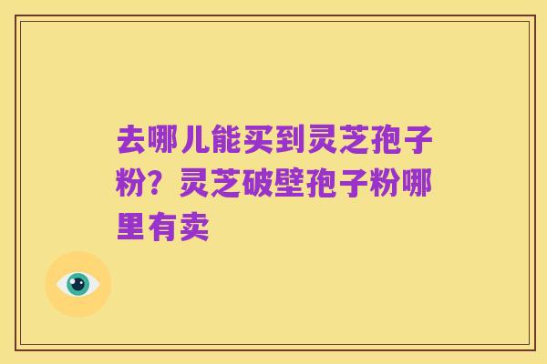 去哪儿能买到灵芝孢子粉?灵芝破壁孢子粉哪里有卖