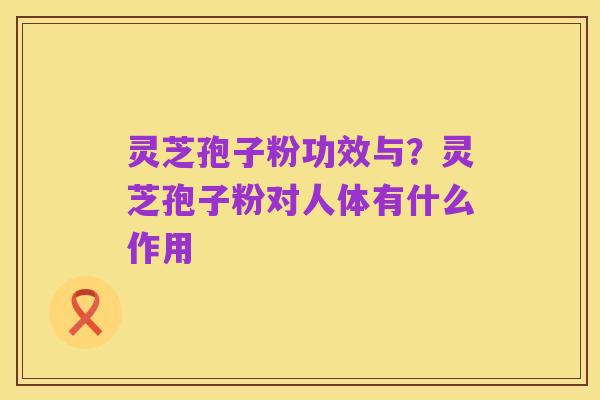 灵芝孢子粉功效与?灵芝孢子粉对人体有什么作用