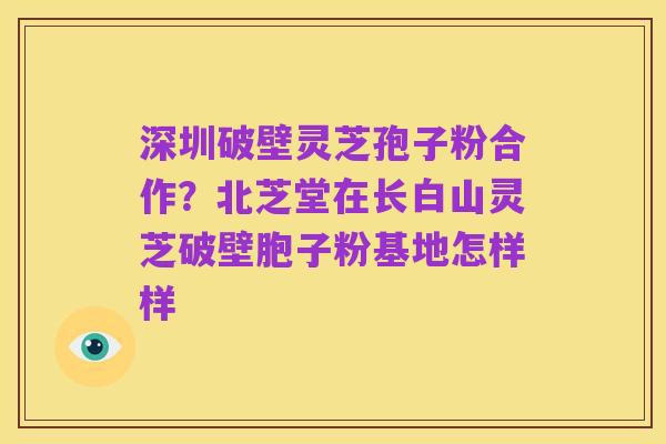 深圳破壁灵芝孢子粉合作?北芝堂在长白山灵芝破壁胞子粉基地怎样样