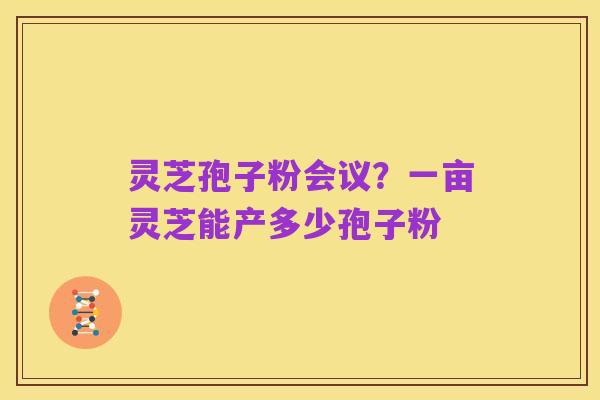 灵芝孢子粉会议?一亩灵芝能产多少孢子粉