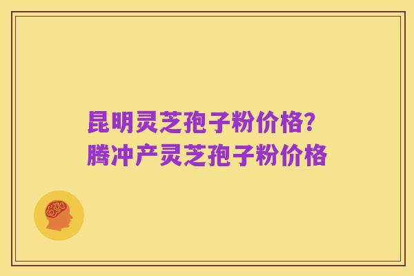昆明灵芝孢子粉价格?腾冲产灵芝孢子粉价格