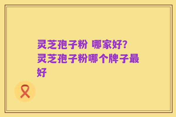 灵芝孢子粉 哪家好?灵芝孢子粉哪个牌子最好