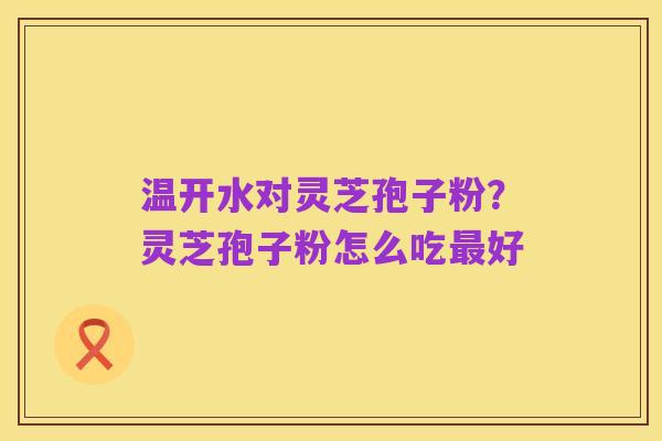温开水对灵芝孢子粉?灵芝孢子粉怎么吃最好