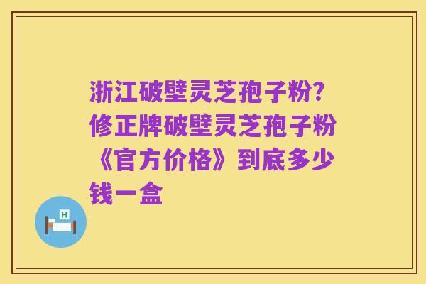 浙江破壁灵芝孢子粉？修正牌破壁灵芝孢子粉《官方价格》到底多少钱一盒