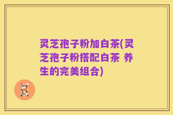 灵芝孢子粉加白茶(灵芝孢子粉搭配白茶 养生的完美组合)