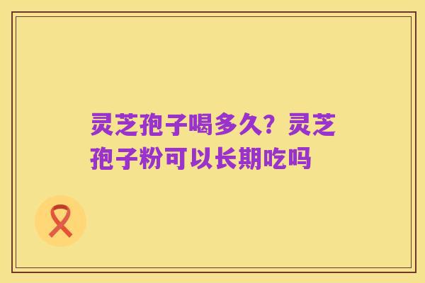 灵芝孢子喝多久?灵芝孢子粉可以长期吃吗