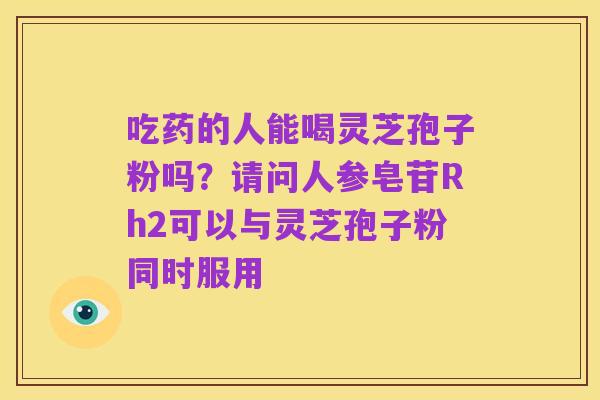 吃药的人能喝灵芝孢子粉吗?请问人参皂苷Rh2可以与灵芝孢子粉同时服用