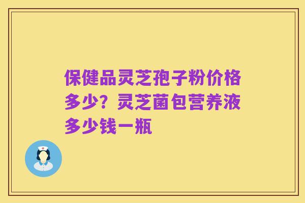 保健品灵芝孢子粉价格多少?灵芝菌包营养液多少钱一瓶